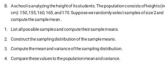 A school isanalyzing the height of its students. The population consists of heights(in 
cm): 150, 155, 160, 165, and 170. Suppose we randomly select samples of size 2 and 
compute the sample me an. 
1. List all pos sible sample s and compute their sample means. 
2. Construct the sampling distribution of the sample means. 
3. Compute the mean and variance of the sampling distribution. 
4. Compare these values to the population me an and variance.