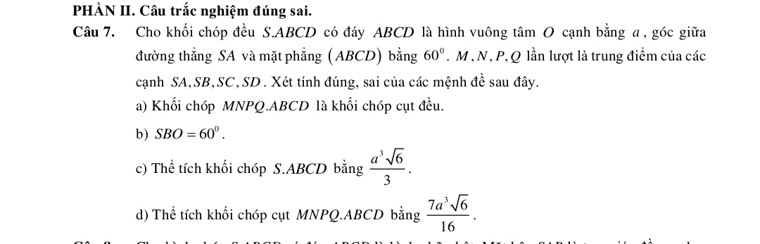 PHÀN II. Câu trắc nghiệm đúng sai. 
Câu 7. Cho khối chóp đều S. ABCD có đáy ABCD là hình vuông tâm O cạnh bằng α, góc giữa 
đường thẳng SA và mặt phẳng (ABCD) bằng 60°. M , N, P, Q lần lượt là trung điểm của các 
cạnh SA, SB, SC, SD. Xét tính đúng, sai của các mệnh đề sau đây. 
a) Khối chóp MNPQ. ABCD là khối chóp cụt đều. 
b) SBO=60^0. 
c) Thể tích khối chóp S. ABCD bằng  a^3sqrt(6)/3 . 
d) Thể tích khối chóp cụt MNPQ. ABCD bằng  7a^3sqrt(6)/16 .