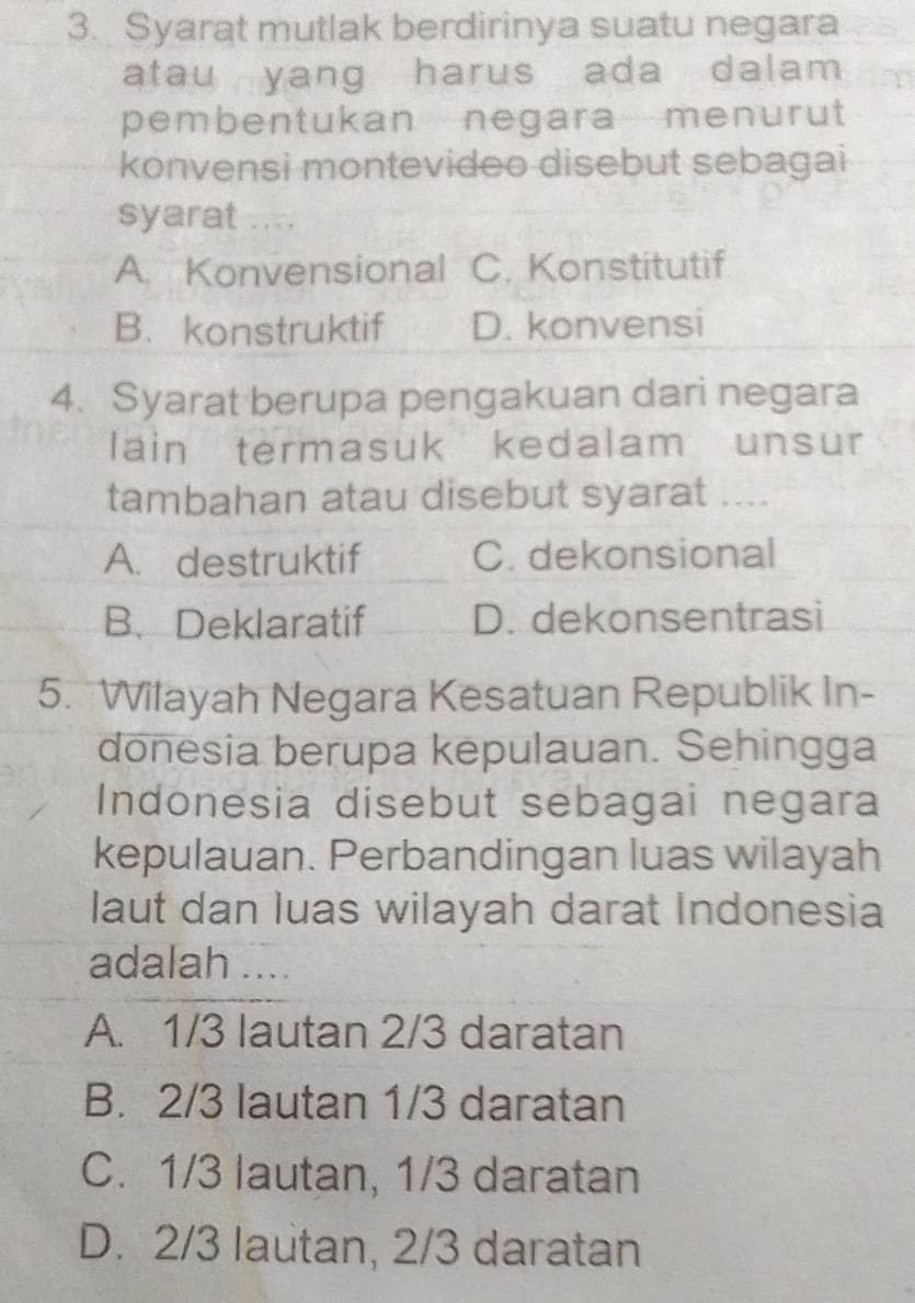 Syarat mutlak berdirinya suatu negara
atau yang harus ada dalam 
pembentukan negara menurut
konvensi montevideo disebut sebagai
syarat ....
A. Konvensional C. Konstitutif
B. konstruktif D. konvensi
4. Syarat berupa pengakuan dari negara
lain termasuk kedalam unsur
tambahan atau disebut syarat ....
A. destruktif C. dekonsional
B.Deklaratif D. dekonsentrasi
5. Wilayah Negara Kesatuan Republik In-
donesia berupa kepulauan. Sehingga
Indonesia disebut sebagai negara
kepulauan. Perbandingan luas wilayah
laut dan luas wilayah darat Indonesia
adalah ....
A. 1/3 lautan 2/3 daratan
B. 2/3 lautan 1/3 daratan
C. 1/3 lautan, 1/3 daratan
D. 2/3 lautan, 2/3 daratan