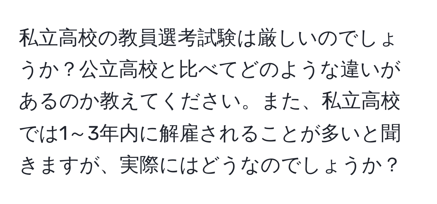 私立高校の教員選考試験は厳しいのでしょうか？公立高校と比べてどのような違いがあるのか教えてください。また、私立高校では1～3年内に解雇されることが多いと聞きますが、実際にはどうなのでしょうか？