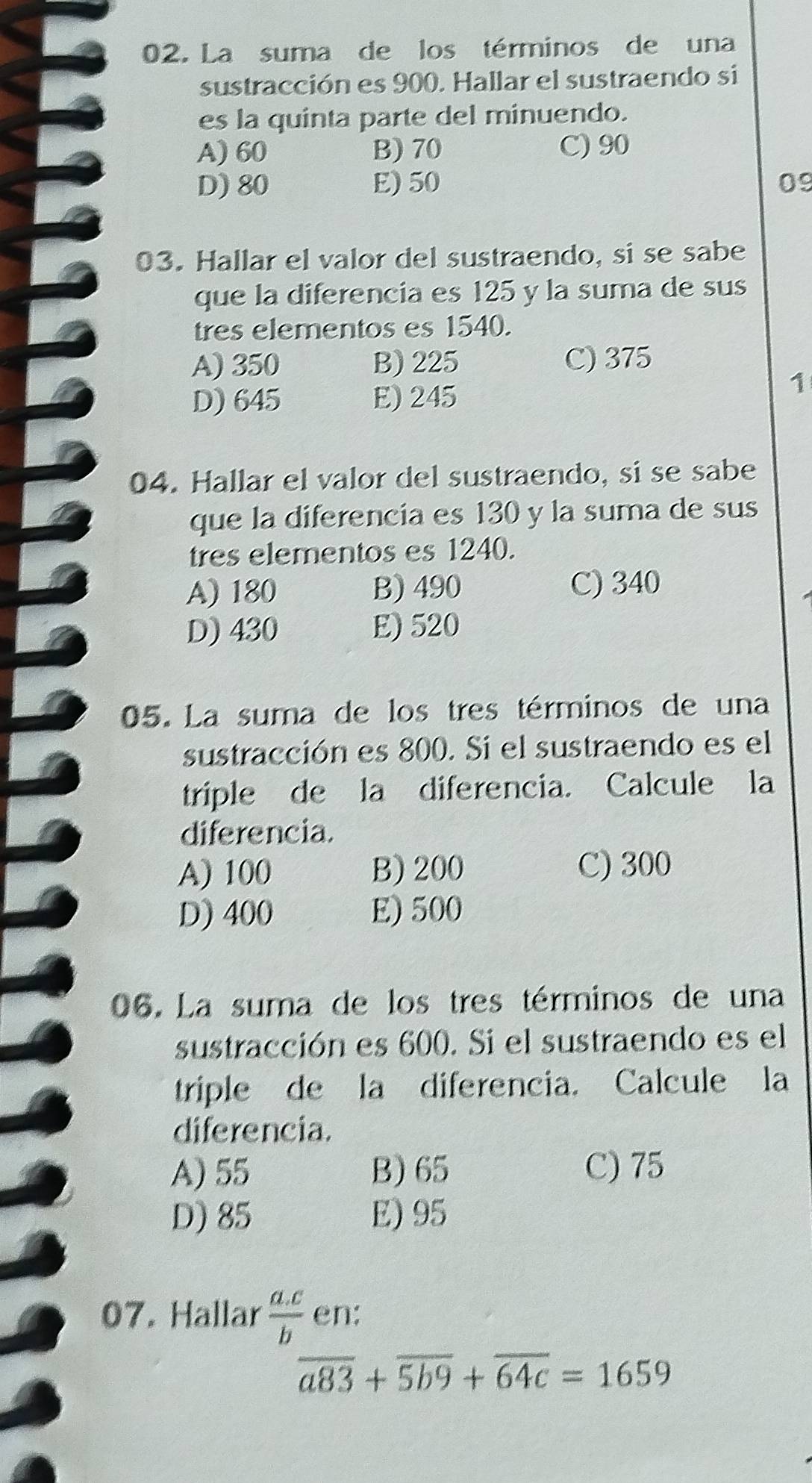 La suma de los términos de una
sustracción es 900. Hallar el sustraendo si
es la quinta parte del minuendo.
A) 60 B) 70 C) 90
D) 80 E) 50 09
03. Hallar el valor del sustraendo, si se sabe
que la diferencia es 125 y la suma de sus
tres elementos es 1540.
A) 350 B) 225 C) 375
D) 645 E) 245
1
04. Hallar el valor del sustraendo, si se sabe
que la diferencia es 130 y la suma de sus
tres elementos es 1240.
A) 180 B) 490 C) 340
D) 430 E) 520
05. La suma de los tres términos de una
sustracción es 800. Si el sustraendo es el
triple de la diferencia. Calcule la
diferencia.
A) 100 B) 200 C) 300
D) 400 E) 500
06. La suma de los tres términos de una
sustracción es 600. Si el sustraendo es el
triple de la diferencia. Calcule la
diferencia.
A) 55 B) 65 C) 75
D) 85 E) 95
07. Hallar  (a.c)/b  en:
overline a83+overline 5b9+overline 64c=1659