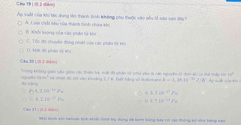 suất của khí tác dụng lên thành bình không phụ thuộc vào yếu tổ nào sau đây?
A. Loại chất liệu của thành bình chứa khí.
B. Khối lượng của các phân từ khí
C. Tốc độ chuyển động nhiệt của các phân tử khí.
D. Mật độ phân tử khí
Câu 20 | (0.2 điểm)
Trong không gian sâu giữa các thiên hà, mật độ phân tử (chủ yếu là các nguyên tử đơn lẻ) có thể thấp tới 10^6
nguyên tir/m^3 và nhiệt độ chỉ vào khoảng 2, 7 K. Biết hàng số Boltzmann k=1,38.10^(-23)J/K Áp suất của khí 
dō bàng
4, 2.10^(-14) Pa. B, 3, 7.10^(-17)Pa.
C 4, 2.10^(-17) Pa.
D3,7.10^(-14)Pa. 
Câu 21 | (0.2 điểm)
Một bình khí helium tinh khiết hình trụ dùng để bơm bóng bay có các thông số như bảng sau: