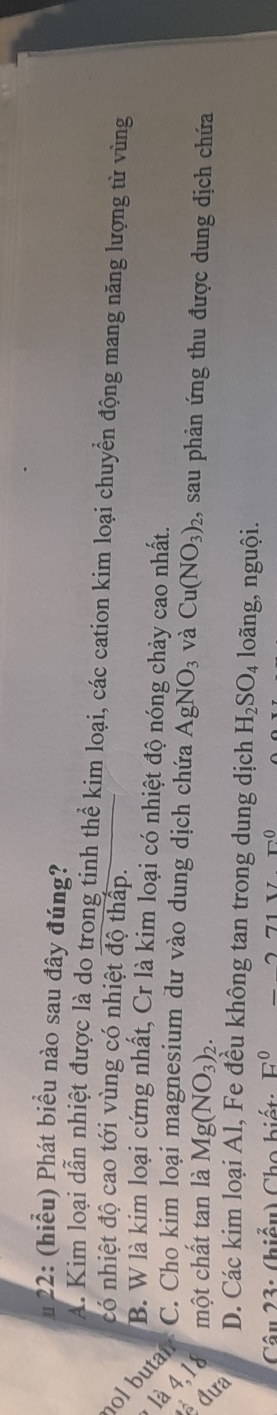 22: (hiểu) Phát biểu nào sau đây đúng?
A. Kim loại dẫn nhiệt được là do trong tinh thể kim loại, các cation kim loại chuyển động mang năng lượng từ vùng
có nhiệt độ cao tới vùng có nhiệt độ thấp.
B. W là kim loại cứng nhất, Cr là kim loại có nhiệt độ nóng chảy cao nhất.
ol butar C. Cho kim loại magnesium dư vào dung dịch chứa AgNO_3 và Cu(NO_3)_2 1, sau phản ứng thu được dung dịch chứa
là 4, 1 một chất tan là Mg(NO_3)_2.
D. Các kim loại Al, Fe đều không tan trong dung dịch H_2SO_4 loãng, nguội.
â u 3 : (hiểu) Cho biết: E^0-271