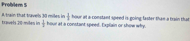 Problem 5 
A train that travels 30 miles in  1/3  hour at a constant speed is going faster than a train that 
travels 20 miles in  1/2  hour at a constant speed. Explain or show why.