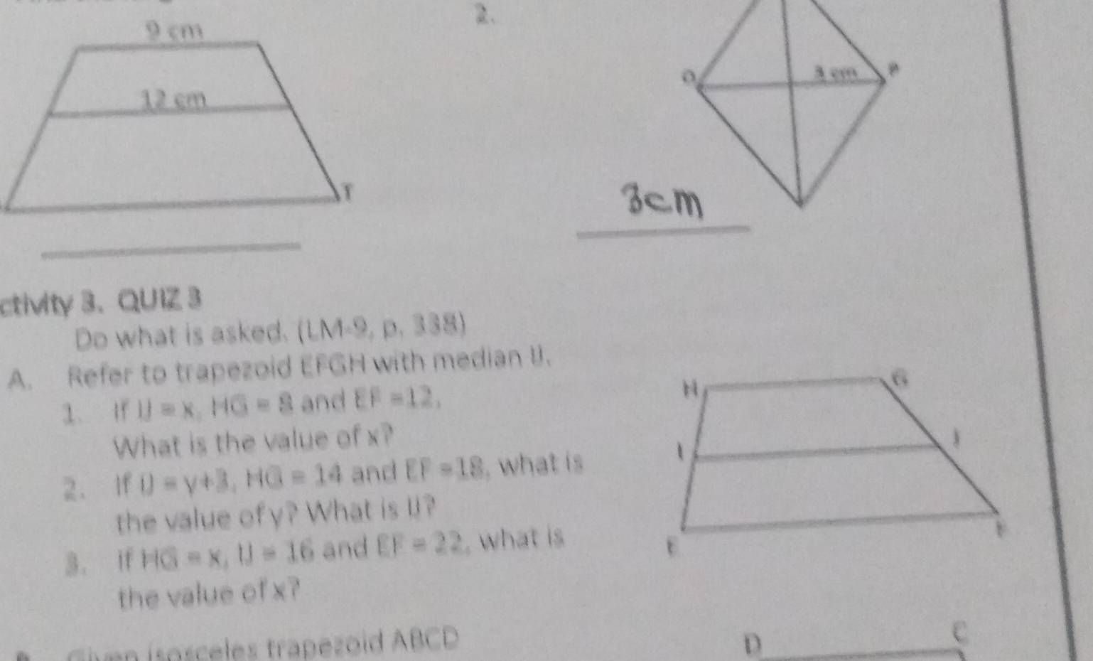 ctivity 3. QUIZ 3 
Do what is asked. (L M=9, p.338)
A. Refer to trapezoid EFGH with median I. 
1. If IJ=x, HG=8 and EF=12, 
What is the value of x? 
2. If D=y+3, HG=14 and EF=18 , what is 
the value ofy? What is l? 
3. if HG=x, U=16 and EF=22 , what is 
the value of x? 
n isosceles trapezoid ABCD D C