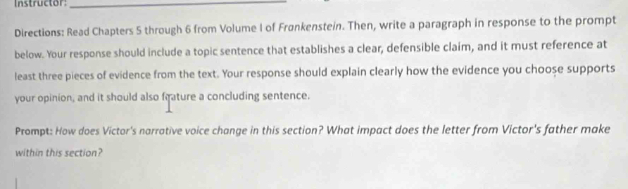 Instructor_ 
Directions: Read Chapters 5 through 6 from Volume I of Frønkenstein. Then, write a paragraph in response to the prompt 
below. Your response should include a topic sentence that establishes a clear, defensible claim, and it must reference at 
least three pieces of evidence from the text. Your response should explain clearly how the evidence you choose supports 
your opinion, and it should also frature a concluding sentence. 
Prompt: How does Victor's narrative voice change in this section? What impact does the letter from Victor's father make 
within this section?