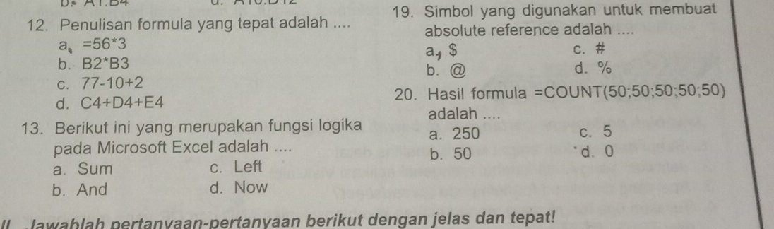 Simbol yang digunakan untuk membuat
12. Penulisan formula yang tepat adalah ....
absolute reference adalah ....
a_*=56*3
a, $ c. #
b. B2^*B3 d. %
b. @
C. 77-10+2
d. C4+D4+E4 20. Hasil formula =COUNT (50;50;50;50;50)
adalah ....
13. Berikut ini yang merupakan fungsi logika a. 250 c. 5
pada Microsoft Excel adalah .... b. 50 dà0
a. Sum c. Left
b.And d. Now
l lawablah pertanyaan-pertanvaan berikut dengan jelas dan tepat!