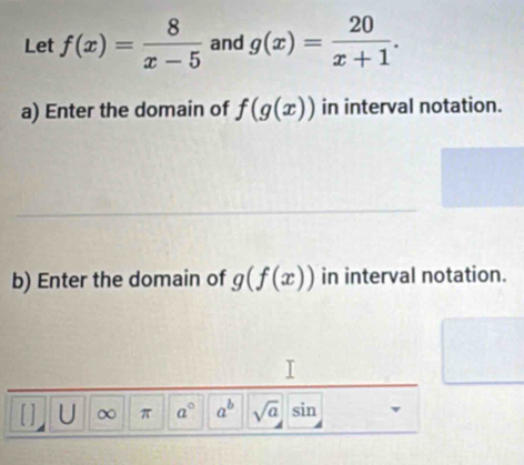 Let f(x)= 8/x-5  and g(x)= 20/x+1 . 
a) Enter the domain of f(g(x)) in interval notation. 
b) Enter the domain of g(f(x)) in interval notation. 
[ ] U ∞ π a° a^b sqrt(a)sin