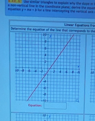 .EE.: Use similar triangles to explain why the slope m 
a non-vertical line in the coordinate plane; derive the equa 
equation y=mx+b for a line intercepting the vertical axis 
Linear Equations fro 
Determine the equation of the line that corresponds to the
10
Equation:
10