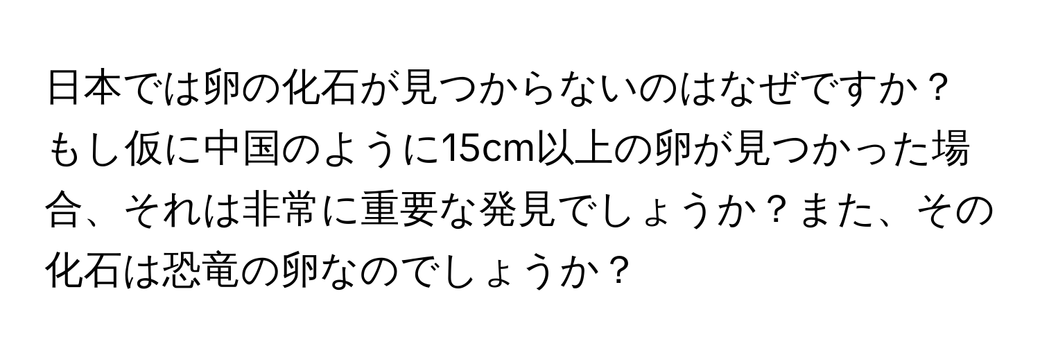 日本では卵の化石が見つからないのはなぜですか？もし仮に中国のように15cm以上の卵が見つかった場合、それは非常に重要な発見でしょうか？また、その化石は恐竜の卵なのでしょうか？