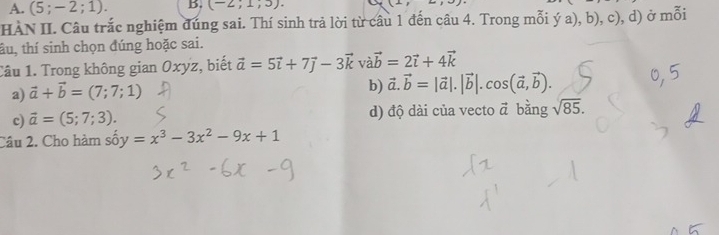 A. (5;-2;1). B. (-2;1;3). 
(1, 
HÀN II. Câu trắc nghiệm đúng sai. Thí sinh trả lời từ câu 1 đến câu 4. Trong mỗi ý a), b). c). d) ở mỗi
tâu, thí sinh chọn đúng hoặc sai.
Câu 1. Trong không gian Oxyz, biết vector a=5vector i+7vector j-3vector k và vector b=2vector i+4vector k
a) vector a+vector b=(7;7;1)
b) vector a.vector b=|vector a|.|vector b|.cos (vector a,vector b).
c) vector a=(5;7;3). d) độ dài của vecto vector a bằng sqrt(85). 
Câu 2. Cho hàm shat O y=x^3-3x^2-9x+1