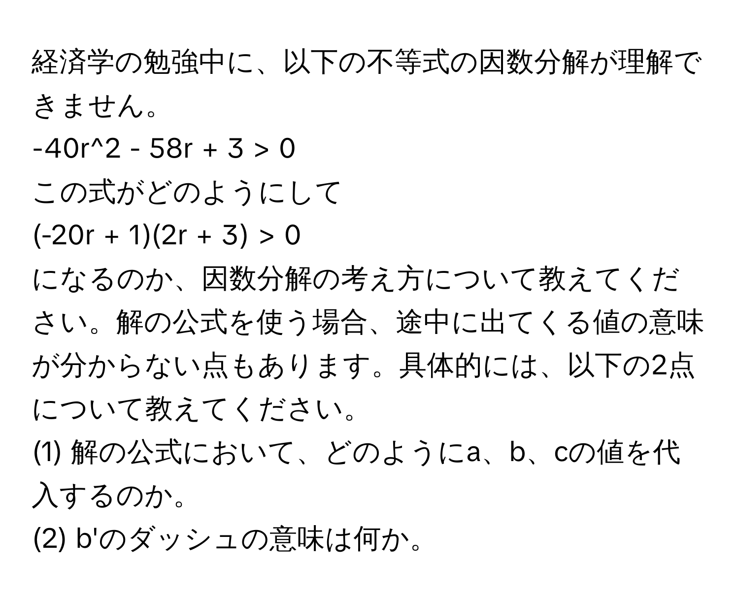 経済学の勉強中に、以下の不等式の因数分解が理解できません。  
-40r^2 - 58r + 3 > 0  
この式がどのようにして  
(-20r + 1)(2r + 3) > 0  
になるのか、因数分解の考え方について教えてください。解の公式を使う場合、途中に出てくる値の意味が分からない点もあります。具体的には、以下の2点について教えてください。

(1) 解の公式において、どのようにa、b、cの値を代入するのか。  
(2) b'のダッシュの意味は何か。