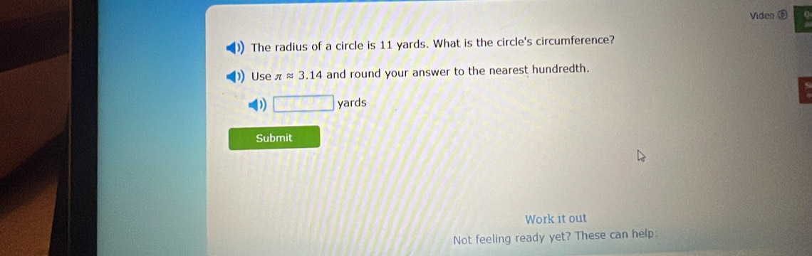 Video ⑥ 
The radius of a circle is 11 yards. What is the circle's circumference? 
Use π approx 3.14 and round your answer to the nearest hundredth.
□ yards
Submit 
Work it out 
Not feeling ready yet? These can help