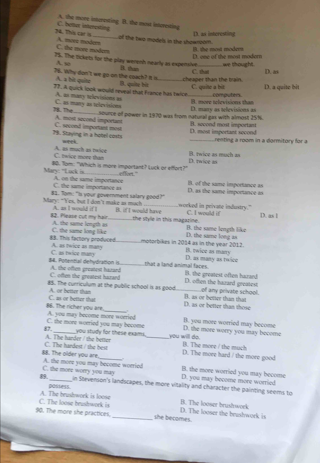 A. the more interesting B. the most interesting
C. beter interesting
D. as interesting
74. This car is _of the two models in the showroom.
A. more modern
C. the more modern
B. the most modern
D. one of the most modern
75. The tickets for the play werenh nearly as expensive_ we thought.
A. so B. than
C. that D. as
76. Why don't we go on the coach? It is._ .cheaper than the train.
A. a bît quite B. quite bît
C. quite a bit D. a quite bit
77. A quick look would reveal that France has twice._ computers.
A. as many televisions as
B. more televisions than
C. as many as televisions
D. many as televisions as
78. The_ source of power in 1970 was from natural gas with almost 25%.
A. most second important B. second most important
C. second important most D. most important second
79. Staying in a hotel costs _trenting a room in a dormitory for a
week.
A. as much as twice B. twice as much as
C. twice more than D. twice as
80. Tom: “Which is more important? Luck or effort?”
Mary: “Luck is. _effort."
A. on the same importance B. of the same importance as
C. the same importance as D. as the same importance as
81. Tom: “Is your government salary good?”
Mary: “Yes, but I don’t make as much _worked in private industry.”
A. as I would if I B. if I would have C. I would if D. as l
82. Please cut my hair._ the style in this magazine.
A. the same length as B. the same length like
C. the sume long like D. the same long as
83. This factory produced _motorbikes in 2014 as in the year 2012.
A. as twice as many B. twice as many
C. as twice many D. as many as twice
84. Potential dehydration is_ that a land animal faces.
A. the often greatest hazard B. the greatest often hazard
C. often the greatest hazard D. often the hazard greatest
85. The curriculum at the public school is as good_ of any private school.
A. or better than B. as or better than that
C. as or better that D. as or better than those
86. The richer you are, _、
A. you may become more worried B. you more worried may become
C. the more worried you may become D. the more worry you may become
87.
you study for these exams, you will do.
A. The harder / the better _B. The more / the much
C. The hardest / the best D. The more hard / the more good
88. The older you are,
A. the more you may become worried B. the more worried you may become
C. the more worry you may D. you may become more worried
89._ in Stevenson's landscapes, the more vitality and character the painting seems to
possess.
A. The brushwork is loose B. The looser brushwork
C. The loose brushwork is D. The looser the brushwork is
90. The more she practices, _she becomes.