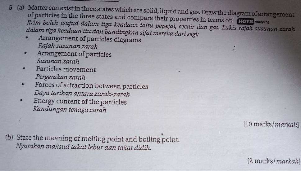 5 (a) Matter can exist in three states which are solid, liquid and gas. Draw the diagram of arrangement 
of particles in the three states and compare their properties in terms of: Hors ysing 
Jirim boleh wujud dalam tiga keadaan iaitu pepejal, cecair dan gas. Lukis rajah susunan zarah 
dalam tiga keadaan itu dan bandingkan sifat mereka dari segi: 
Arrangement of particles diagrams 
Rajah susunan zarah 
Arrangement of particles 
Susunan zarah 
Particles movement 
Pergerakan zarah 
Forces of attraction between particles 
Daya tarikan antara zarah-zarah 
Energy content of the particles 
Kandungan tenaga zarah 
[10 marks/markah] 
(b) State the meaning of melting point and boiling point. 
Nyatakan maksud takat lebur dan takat didih. 
[2 marks/markah]