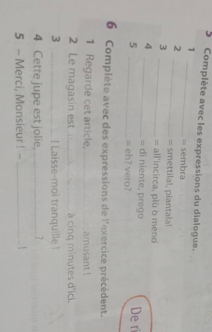 Complète avec les expressions du dialogue. 
_ 
1 
= sembra 
_ 
2 
= smettila!, piantala! 
_ 
3 
= all'incirca, più δ meno 
4 
_= di niente, prego 
5 _De ri 
= eh? vero? 
6 Complète avec des expressions de l'exercice précédent. 
1 Regarde cet article, _amusant ! 
2 Le magasin est _ à cinq minutes d'ici. 
3 _! Laisse-moi tranquille ! 
4 Cette jupe est jolie, _? 
5 - Merci, Monsieur ! -_ 
