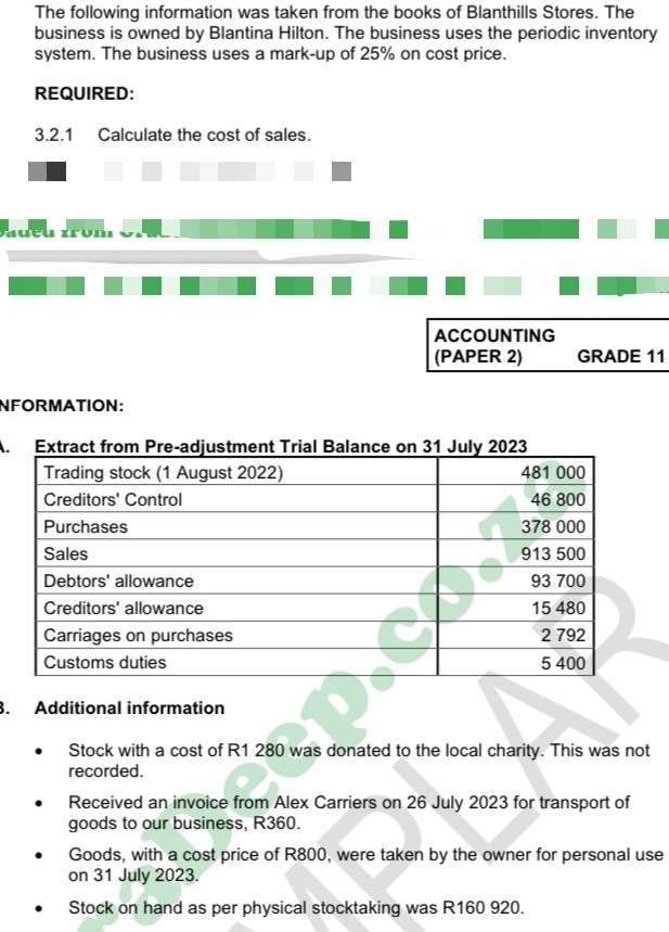 The following information was taken from the books of Blanthills Stores. The 
business is owned by Blantina Hilton. The business uses the periodic inventory 
system. The business uses a mark-up of 25% on cost price. 
REQUIRED: 
3.2.1 Calculate the cost of sales. 
a on 
ACCOUNTING 
(PAPER 2) GRADE 11 
NFORMATION: 
A. 
. Additional information 
Stock with a cost of R1 280 was donated to the local charity. This was not 
recorded. 
Received an invoice from Alex Carriers on 26 July 2023 for transport of 
goods to our business, R360. 
Goods, with a cost price of R800, were taken by the owner for personal use 
on 31 July 2023. 
Stock on hand as per physical stocktaking was R160 920.