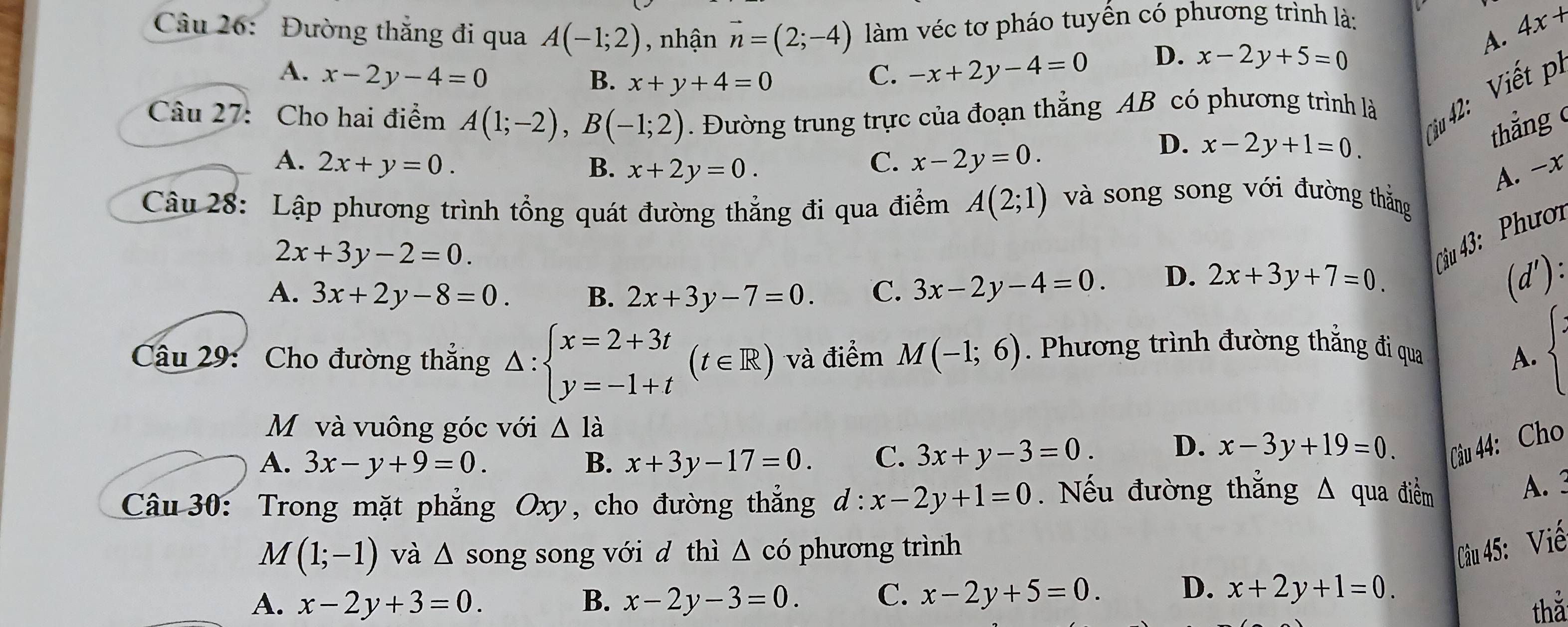 Đường thắng đi qua A(-1;2) , nhận vector n=(2;-4) làm véc tơ pháo tuyến có phương trình là:
A. x-2y-4=0 B. x+y+4=0
C. -x+2y-4=0 D. x-2y+5=0 A. 4x+
ciu 42: iế 
Câu 27: Cho hai điểm A(1;-2),B(-1;2). Đường trung trực của đoạn thẳng AB có phương trình là
C. x-2y=0.
D. x-2y+1=0.
thắng
A. 2x+y=0. B. x+2y=0. A. -x
Câu 28: Lập phương trình tổng quát đường thẳng đi qua điểm A(2;1) và song song với đường thắng
2x+3y-2=0.
Câu 43: Phượi
A. 3x+2y-8=0. B. 2x+3y-7=0. C. 3x-2y-4=0. D. 2x+3y+7=0. (d'):
Câu 29: Cho đường thẳng △ :beginarrayl x=2+3t y=-1+tendarray. (t∈ R) và điểm M(-1;6). Phương trình đường thẳng đi qua A. beginarrayl :
M và vuông góc với △ ldot a
A. 3x-y+9=0. B. x+3y-17=0. C. 3x+y-3=0. D. x-3y+19=0. Câu 44: Cho
Câu 30: Trong mặt phẳng Oxy, cho đường thắng d:x-2y+1=0.  Nếu đường thắng △ qua điểm
A. 3
M(1;-1) và △ s ong song với d thì △ cdot 0 phương trình Câu 45: Viế
A. x-2y+3=0. B. x-2y-3=0. C. x-2y+5=0. D. x+2y+1=0.
thǎ