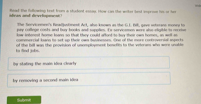 Vide
Read the following text from a student essay. How can the writer best improve his or her
ideas and development?
The Servicemen's Readjustment Act, also known as the G.I. Bill, gave veterans money to
pay college costs and buy books and supplies. Ex-servicemen were also eligible to receive
low-interest home loans so that they could afford to buy their own homes, as well as
commercial loans to set up their own businesses. One of the more controversial aspects
of the bill was the provision of unemployment benefits to the veterans who were unable
to find jobs.
by stating the main idea clearly
by removing a second main idea
Submit