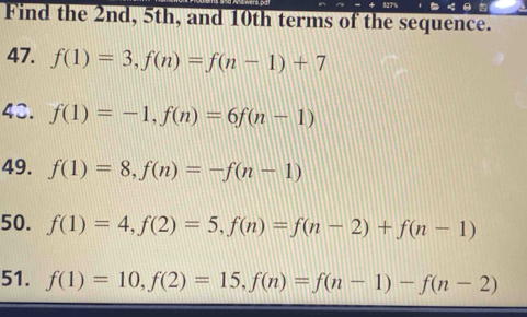 52T 
Find the 2nd, 5th, and 10th terms of the sequence. 
47. f(1)=3, f(n)=f(n-1)+7
43. f(1)=-1, f(n)=6f(n-1)
49. f(1)=8, f(n)=-f(n-1)
50. f(1)=4, f(2)=5, f(n)=f(n-2)+f(n-1)
51. f(1)=10, f(2)=15, f(n)=f(n-1)-f(n-2)