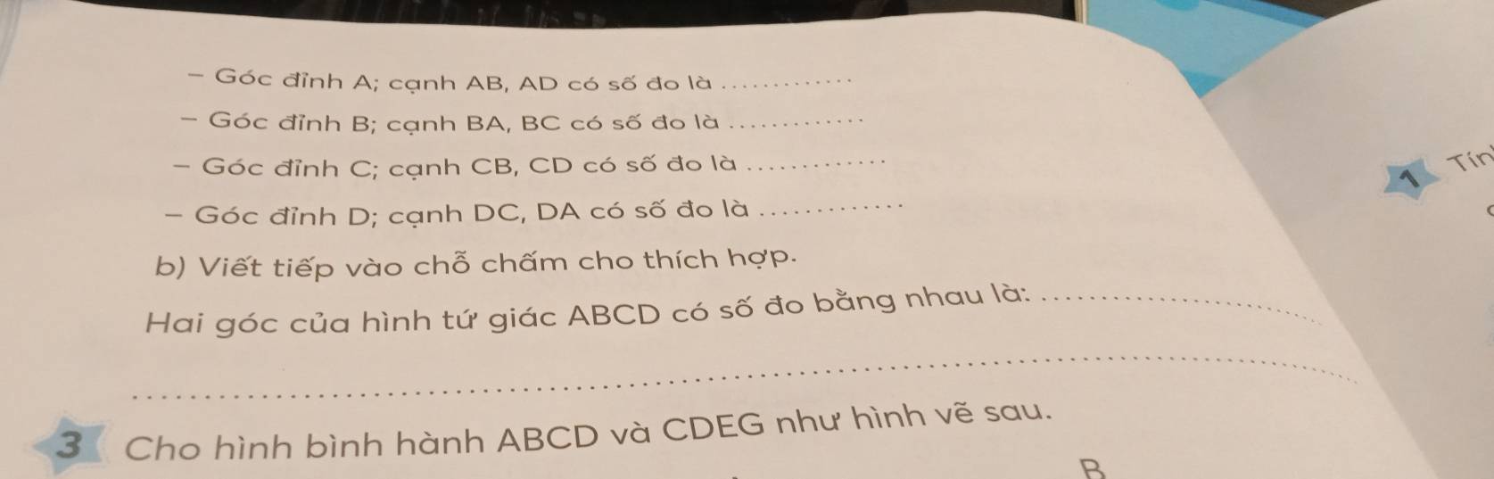 Góc đỉnh A; cạnh AB, AD có số đo là_ 
- Góc đỉnh B; cạnh BA, BC có số đo là_ 
- Góc đỉnh C; cạnh CB, CD có số đo là_ 
Tín 
1 
- Góc đỉnh D; cạnh DC, DA có số đo là 
_ 
b) Viết tiếp vào chỗ chấm cho thích hợp. 
Hai góc của hình tứ giác ABCD có số đo bằng nhau là:_ 
_ 
3 Cho hình bình hành ABCD và CDEG như hình vẽ sau.
B