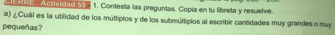 CIERRE. Actividad 55.. 1. Contesta las preguntas. Copia en tu libreta y resuelve. 
a) ¿Cuál es la utilidad de los múltiplos y de los submúltiplos al escribir cantidades muy grandes o muy 
pequeñas?