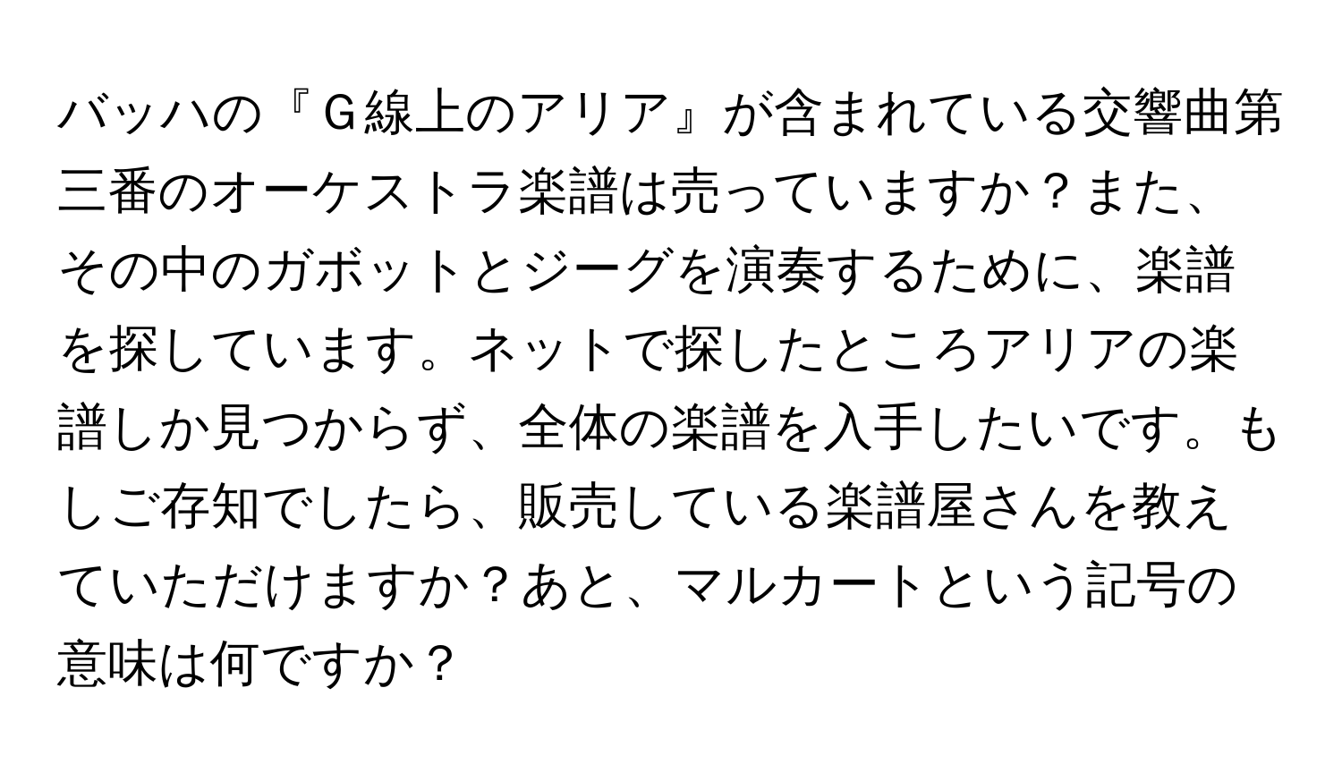 バッハの『Ｇ線上のアリア』が含まれている交響曲第三番のオーケストラ楽譜は売っていますか？また、その中のガボットとジーグを演奏するために、楽譜を探しています。ネットで探したところアリアの楽譜しか見つからず、全体の楽譜を入手したいです。もしご存知でしたら、販売している楽譜屋さんを教えていただけますか？あと、マルカートという記号の意味は何ですか？