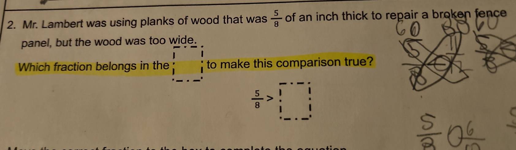 Mr. Lambert was using planks of wood that was  5/8  of an inch thick to repair a broken fence 
panel, but the wood was too wide. 
Which fraction belongs in the beginarrayr □ -□ endarray to make this comparison true?
 5/8 >□