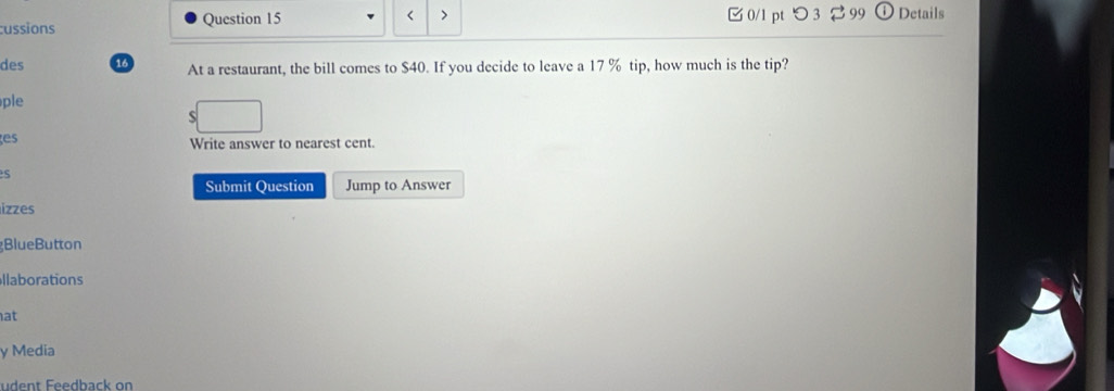 < > 
cussions Question 15 3 0/1 pt つ 3 2 99 Details 
des 13 At a restaurant, the bill comes to $40. If you decide to leave a 17 % tip, how much is the tip? 
ple 
S 
es 
Write answer to nearest cent. 
s 
Submit Question Jump to Answer 
izzes 
BlueButton 
llaborations 
at 
y Media 
udent Feedback on