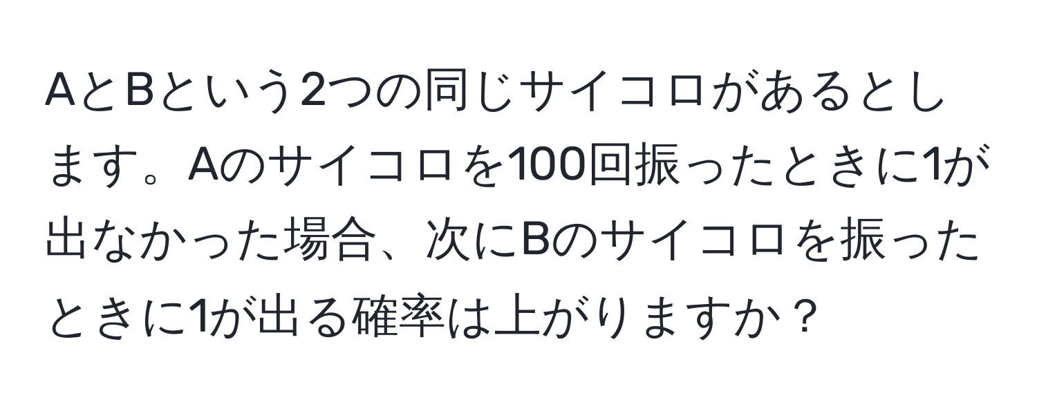 AとBという2つの同じサイコロがあるとします。Aのサイコロを100回振ったときに1が出なかった場合、次にBのサイコロを振ったときに1が出る確率は上がりますか？