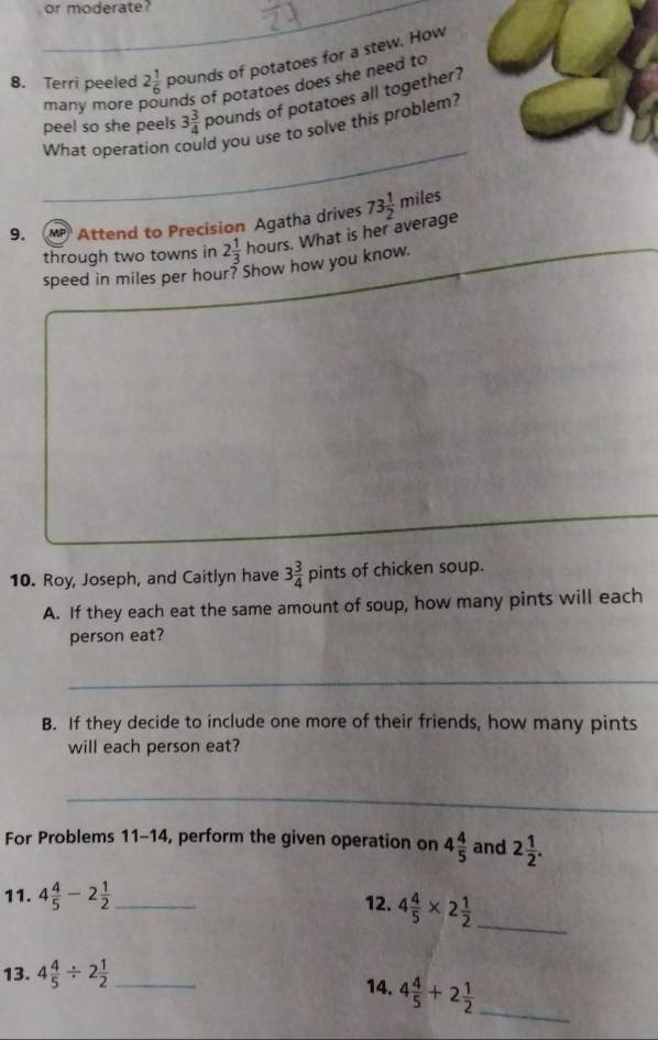 or moderate? 
_ 
8. Terri peeled 2 1/6  pounds of potatoes for a stew. How 
many more inds of potatoes does she need to 
peel so she peels 3 3/4  pounds of potatoes all together? 
What operation ld you use to solve this problem? 
9. MP Attend to Precision Agatha drives 73 1/2 miles
through two towns in 2 1/3 houn. What is her average 
speed in miles per hour? Show how you know. 
10. Roy, Joseph, and Caitlyn have 3 3/4  p ints of chicken soup. 
A. If they each eat the same amount of soup, how many pints will each 
person eat? 
_ 
B. If they decide to include one more of their friends, how many pints 
will each person eat? 
_ 
For Problems 11-14, perform the given operation on 4 4/5  and 2 1/2 . 
11. 4 4/5 -2 1/2  _ 12. 4 4/5 * 2 1/2 
_ 
13. 4 4/5 / 2 1/2  _ 
_ 
14. 4 4/5 +2 1/2 
