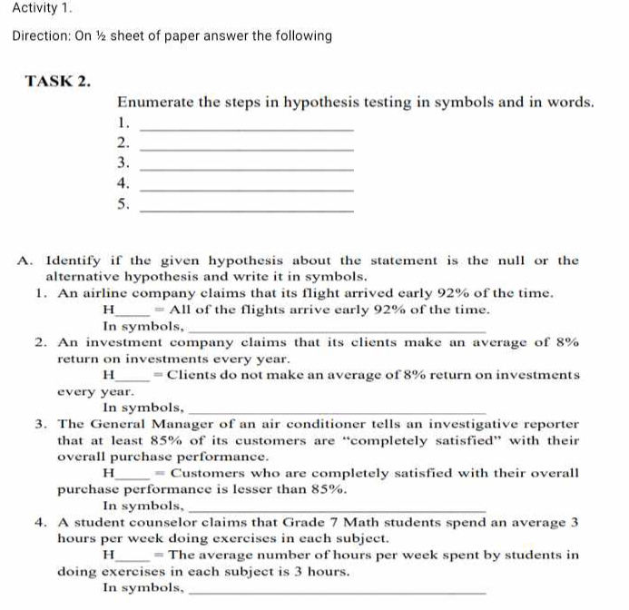 Activity 1. 
Direction: On ½ sheet of paper answer the following 
TASK 2. 
Enumerate the steps in hypothesis testing in symbols and in words. 
1._ 
2._ 
3._ 
4._ 
5._ 
A. Identify if the given hypothesis about the statement is the null or the 
alternative hypothesis and write it in symbols. 
1. An airline company claims that its flight arrived early 92% of the time.
H_  =A11 of the flights arrive early 92% of the time. 
In symbols,_ 
2. An investment company claims that its clients make an average of 8%
return on investments every year. 
H_ = Clients do not make an average of 8% return on investments 
every year. 
In symbols,_ 
3. The General Manager of an air conditioner tells an investigative reporter 
that at least 85% of its customers are “completely satisfied” with their 
overall purchase performance.
H_  = Customers who are completely satisfied with their overall 
purchase performance is lesser than 85%. 
In symbols,_ 
4. A student counselor claims that Grade 7 Math students spend an average 3
hours per week doing exercises in each subject. 
H_ = The average number of hours per week spent by students in 
doing exercises in each subject is 3 hours. 
In symbols,_