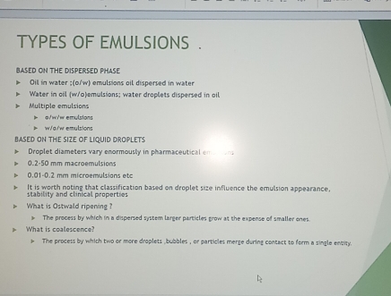 TYPES OF EMULSIONS .
BASED ON THE DISPERSED PHASE
Oil in water ; (o/w) emulsions oil dispersed in water
Water in oil (w/o)emulsions; water droplets dispersed in oil
Multiple emulsions
e/w/w emülstand
w/g/w emulsions
BASED ON THE SIZE OF LIQUID DROPLETS
Droplet diameters vary enormously in pharmaceutical emtions
0.2-50 mm macroemulsions
0.01-0.2 mm microemulsions etc
It is worth noting that classification based on droplet size influence the emulsion appearance,
stability and clinical properties
What is Ostwald ripening ?
The process by which in a dispersed system larger particles grow at the expense of smaller ones
> What is coalescence?
The process by which two or more droplets ,bubbles , or particles merge during contact to form a single entity.