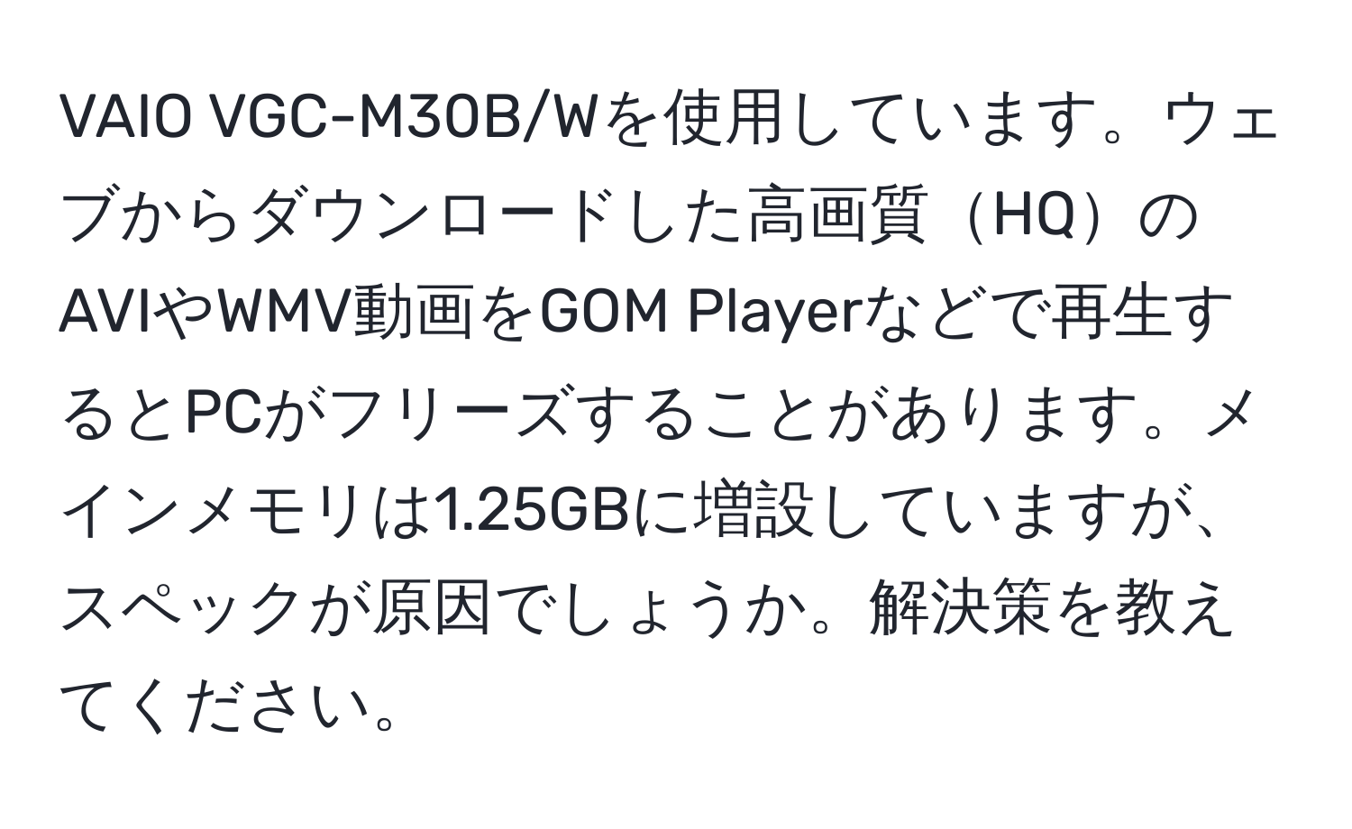 VAIO VGC-M30B/Wを使用しています。ウェブからダウンロードした高画質HQのAVIやWMV動画をGOM Playerなどで再生するとPCがフリーズすることがあります。メインメモリは1.25GBに増設していますが、スペックが原因でしょうか。解決策を教えてください。