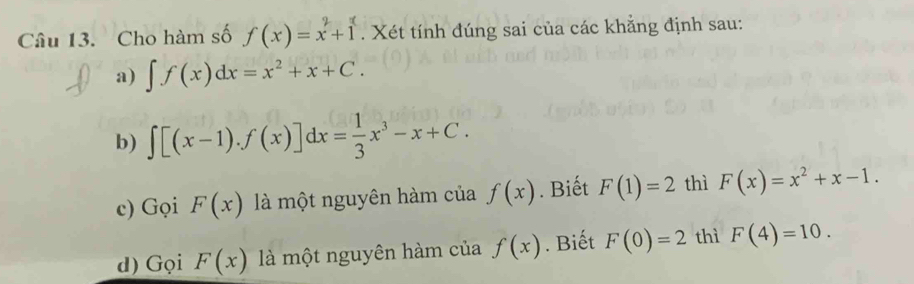 Cho hàm số f(x)=x^2+1. Xét tính đúng sai của các khẳng định sau:
a) ∈t f(x)dx=x^2+x+C.
b) ∈t [(x-1).f(x)]dx= 1/3 x^3-x+C.
c) Gọi F(x) là một nguyên hàm của f(x). Biết F(1)=2 thì F(x)=x^2+x-1.
d) Gọi F(x) là một nguyên hàm của f(x). Biết F(0)=2 thì F(4)=10.