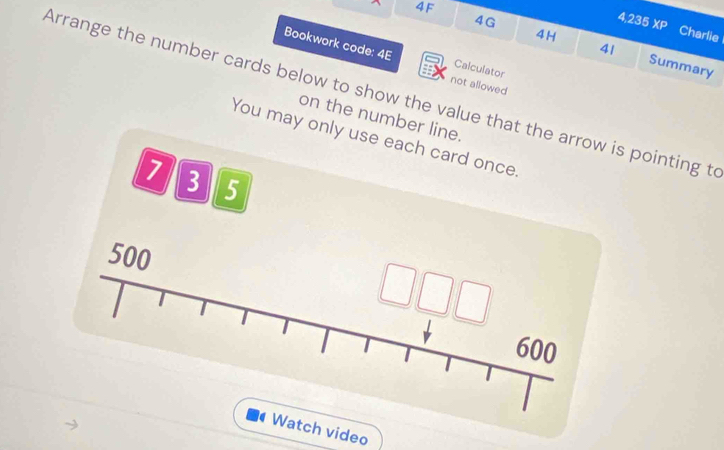 4F XP 
b Charlie 
4H 
41 
4G Summary 
Bookwork code: 4E not allowed 
Calculator 
Arrange the number cards below to show the value that the arrow is pointing to 
on the number line. 
You may only use each card once.
7 3 5
500
600
Watch video