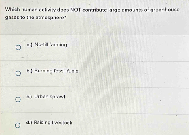 Which human activity does NOT contribute large amounts of greenhouse
gases to the atmosphere?
a.) No-till farming
b.) Burning fossil fuels
c.) Urban sprawl
d.) Raising livestock