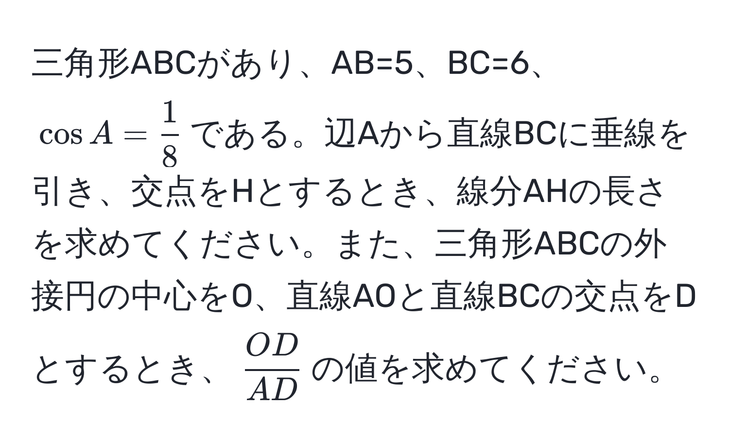 三角形ABCがあり、AB=5、BC=6、(cos A =  1/8 )である。辺Aから直線BCに垂線を引き、交点をHとするとき、線分AHの長さを求めてください。また、三角形ABCの外接円の中心をO、直線AOと直線BCの交点をDとするとき、( OD/AD )の値を求めてください。