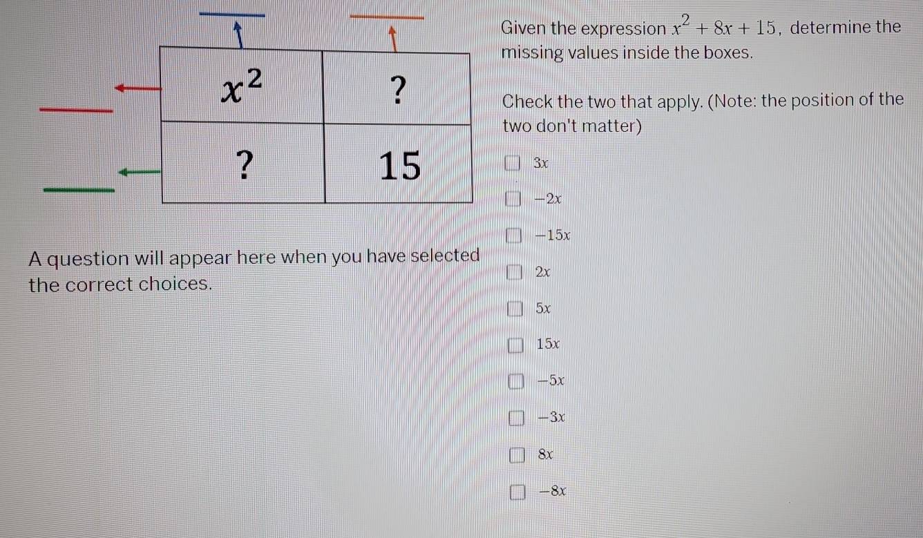 Given the expression x^2+8x+15 ,determine the
missing values inside the boxes.
Check the two that apply. (Note: the position of the
two don't matter)
3x
-2x
-15x
A question will appear here when you have selected
2x
the correct choices.
5x
15x
-5x
-3x
8x
-8x