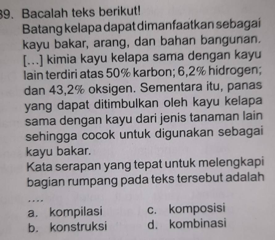 Bacalah teks berikut!
Batang kelapa dapat dimanfaatkan sebagai
kayu bakar, arang, dan bahan bangunan.
[...] kimia kayu kelapa sama dengan kayu
lain terdiri atas 50% karbon; 6,2% hidrogen;
dan 43,2% oksigen. Sementara itu, panas
yang dapat ditimbulkan oleh kayu kelapa
sama dengan kayu dari jenis tanaman lain
sehingga cocok untuk digunakan sebagai
kayu bakar.
Kata serapan yang tepat untuk melengkapi
bagian rumpang pada teks tersebut adalah
.
a. kompilasi c. komposisi
b. konstruksi d. kombinasi