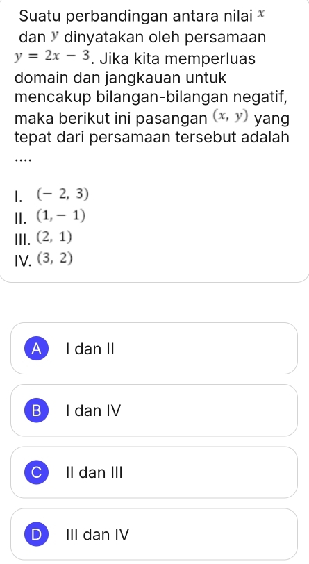 Suatu perbandingan antara nilai 
dan ³ dinyatakan oleh persamaan
y=2x-3. Jika kita memperluas
domain dan jangkauan untuk
mencakup bilangan-bilangan negatif,
maka berikut ini pasangan (x,y) yang
tepat dari persamaan tersebut adalah
…
1. (-2,3)
II. (1,-1)
III. (2,1)
IV. (3,2)
A I dan II
B I dan IV
II dan III
D III dan IV