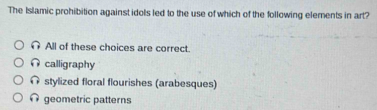 The Islamic prohibition against idols led to the use of which of the following elements in art?
All of these choices are correct.
calligraphy
stylized floral flourishes (arabesques)
geometric patterns