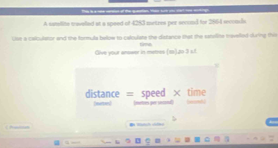 Tis is a mew vension of the queations. Maicr surt you stant mne workiign. 
A satallite travelled at a speed of 4283 metres per second for 2864 secondis. 
Use a calculator and the formula below to calculate the distance that the satalite travelled during this 
time 
Give your answer in metres (z).to 3 s.f. 
distance = speed × time 
(neve) ( meltes per second (eand) 
Peardinuas I= Ripic vídimo