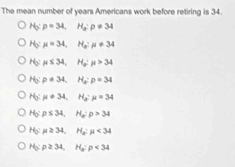 The mean number of years Americans work before retiring is 34.
H_3:p=34, H_a:p!= 34
H_0:mu =34, H_a:mu != 34
H_0:mu ≤ 34, H_a:mu >34
H_0:p!= 34, H_a:p=34
H_0:mu != 34, H_a:mu =34
H_0:p≤ 34, H_a:p>34
H_0:mu ≥ 34, H_a:mu <34</tex>
H_3:p≥ 34, H_a:p<34</tex>