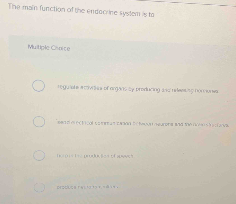 The main function of the endocrine system is to
Multiple Choice
regulate activities of organs by producing and releasing hormones.
send electrical communication between neurons and the brain structures.
help in the production of speech.
produce neurotransmitters.