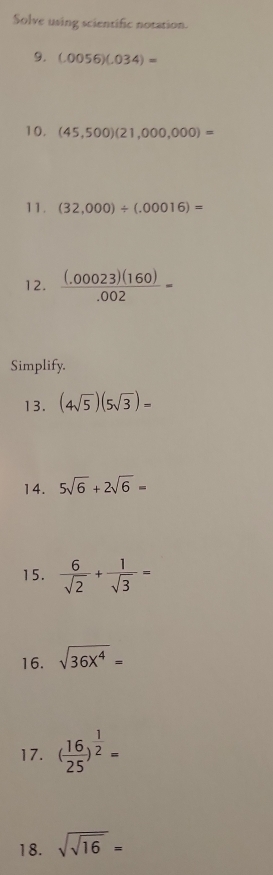 Solve using scientific notation. 
9. (.0056)(.034)=
10. (45,500)(21,000,000)=
11. (32,000)/ (.00016)=
12.  ((.00023)(160))/.002 =
Simplify. 
13. (4sqrt(5))(5sqrt(3))=
14. 5sqrt(6)+2sqrt(6)=
15.  6/sqrt(2) + 1/sqrt(3) =
16. sqrt(36X^4)=
17. ( 16/25 )^ 1/2 =
18. sqrt(sqrt 16)=