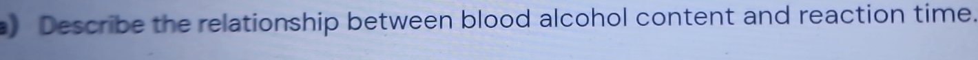 ) Describe the relationship between blood alcohol content and reaction time.