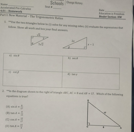 Name
Schools Change History.
_
Accelerated Pre-Calculus Seat θ_
Date
4.01 - Homework Education is Freedom
Part 1: New Material - The Trigonometric Ratios  Binder Section: HW
1. **Use the two triangles below to (i) solve for any missing sides; (ii) evaluate the expressions that
follow. Show all work and box your final answers.
a) sin θ
b) sec θ
c) cot beta d) tan y
2. **In the diagram shown to the right of triangle ABC, AC=8 and AB=17. Which of the following
equations is true?
(A) sin A= 8/17 
(B) tan A= 8/15 
(C) cos A= 15/17 
(D) tan A= 15/8 