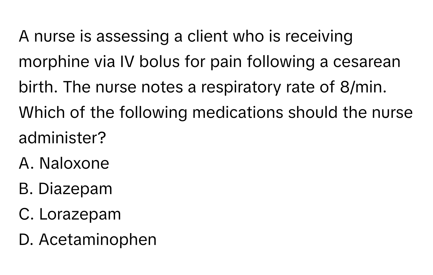 A nurse is assessing a client who is receiving morphine via IV bolus for pain following a cesarean birth. The nurse notes a respiratory rate of 8/min. Which of the following medications should the nurse administer?

A. Naloxone
B. Diazepam
C. Lorazepam
D. Acetaminophen