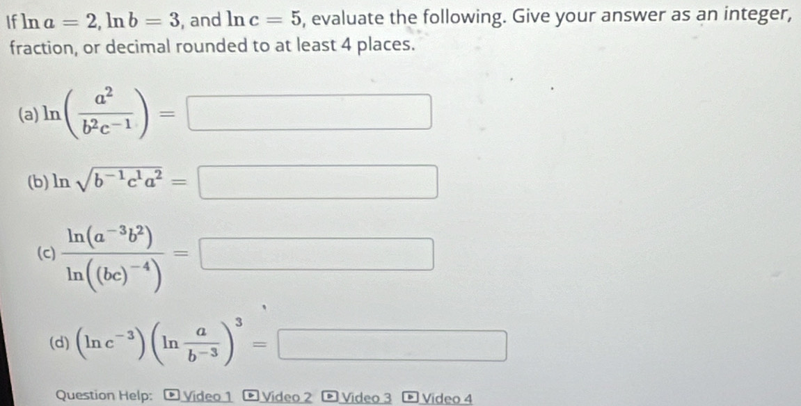 If ln a=2, ln b=3 , and ln c=5 , evaluate the following. Give your answer as an integer, 
fraction, or decimal rounded to at least 4 places. 
(a) ln ( a^2/b^2c^(-1) )= □ □ 
(b) ln sqrt(b^(-1)c^1a^2)= □ □ 
(c) frac ln (a^(-3)b^2)ln ((bc)^-4)=□
(d) (ln c^(-3))(ln  a/b^(-3) )^3=□
Question Help: * Video 1 Video 2 > Video 3 Video 4